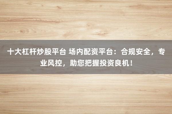 十大杠杆炒股平台 场内配资平台：合规安全，专业风控，助您把握投资良机！