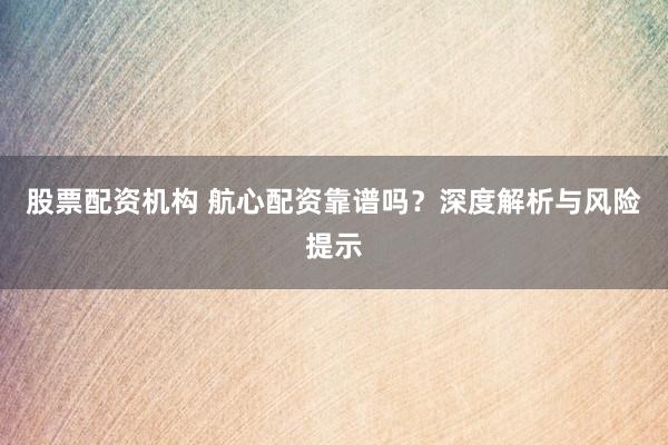 股票配资机构 航心配资靠谱吗?深度解析与风险提示