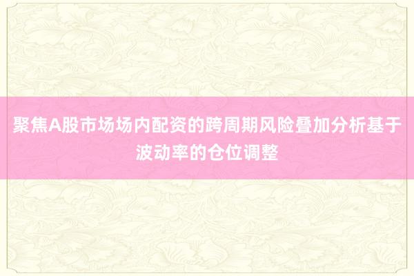 聚焦A股市场场内配资的跨周期风险叠加分析基于波动率的仓位调整