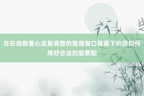 在在指数重心反复调整的整理窗口背景下阶段如何用好合法的股票配