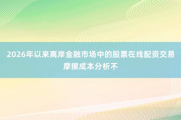 2026年以来离岸金融市场中的股票在线配资交易摩擦成本分析不
