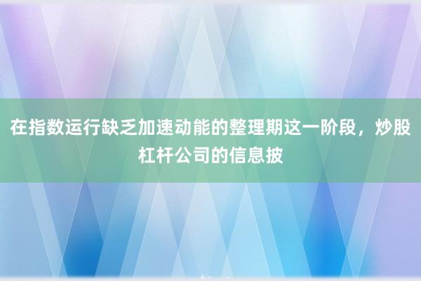 在指数运行缺乏加速动能的整理期这一阶段,炒股杠杆公司的信息披