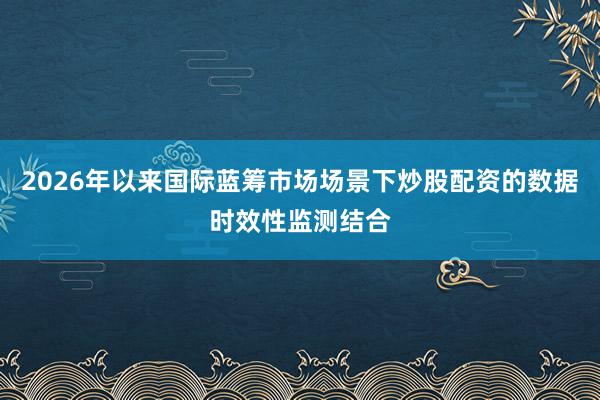 2026年以来国际蓝筹市场场景下炒股配资的数据时效性监测结合
