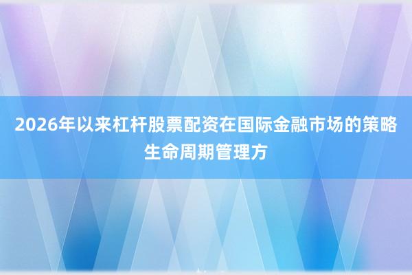2026年以来杠杆股票配资在国际金融市场的策略生命周期管理方