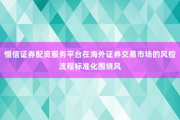 恒信证券配资服务平台在海外证券交易市场的风控流程标准化围绕风