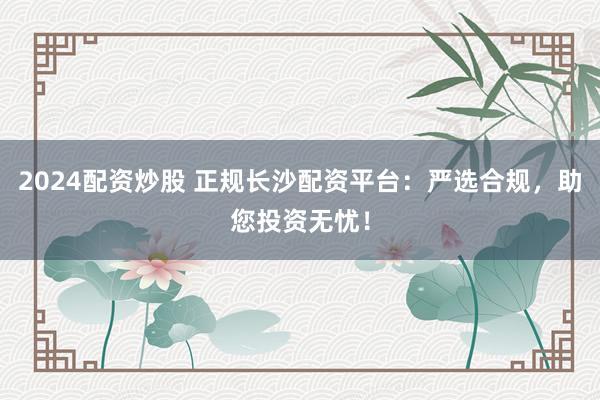 2024配资炒股 正规长沙配资平台:严选合规,助您投资无忧!