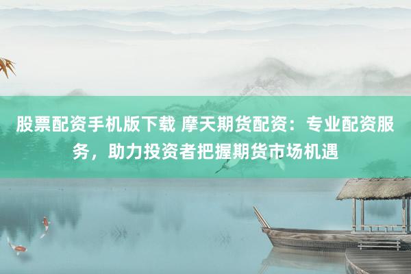 股票配资手机版下载 摩天期货配资:专业配资服务,助力投资者把握期货市场机遇