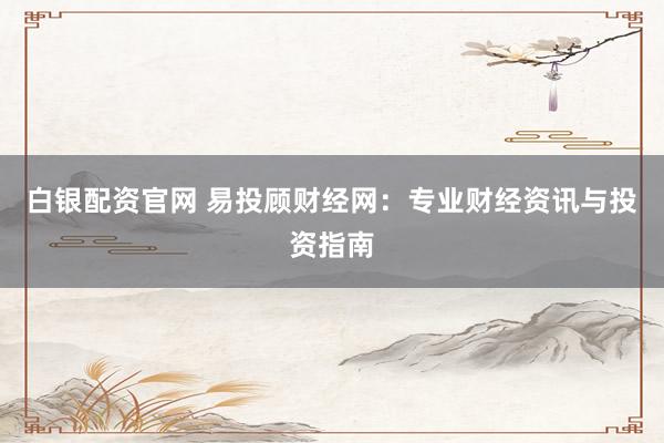 白银配资官网 易投顾财经网:专业财经资讯与投资指南