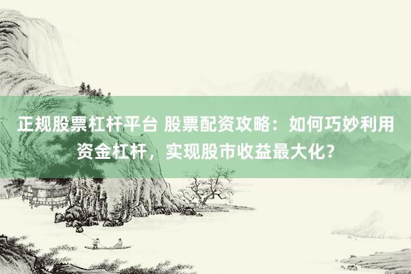 正规股票杠杆平台 股票配资攻略:如何巧妙利用资金杠杆,实现股市收益最大化?