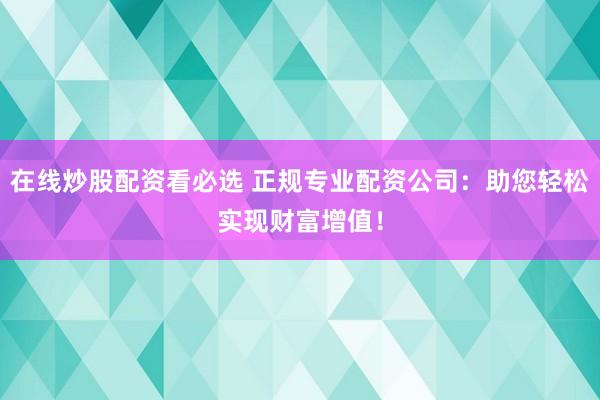 在线炒股配资看必选 正规专业配资公司:助您轻松实现财富增值!