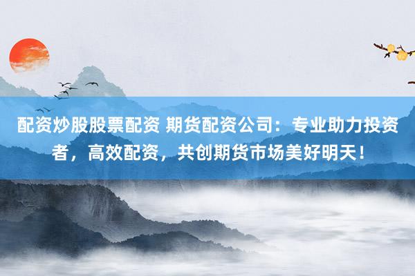 配资炒股股票配资 期货配资公司:专业助力投资者,高效配资,共创期货市场美好明天!