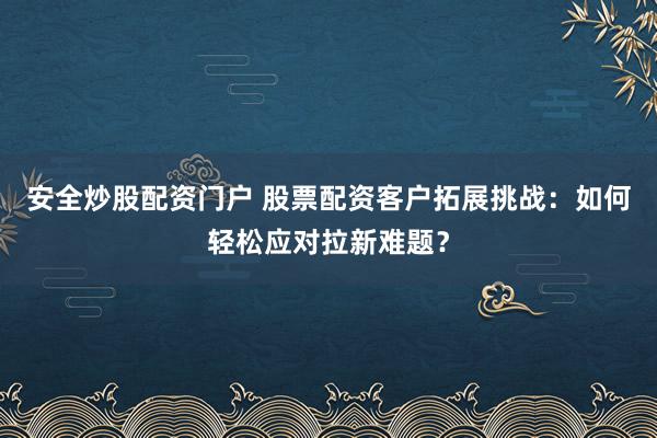 安全炒股配资门户 股票配资客户拓展挑战:如何轻松应对拉新难题?