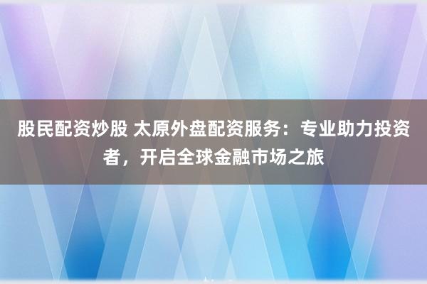 股民配资炒股 太原外盘配资服务：专业助力投资者，开启全球金融市场之旅