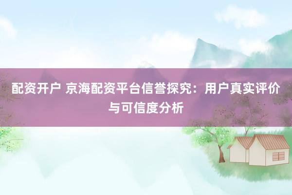 配资开户 京海配资平台信誉探究：用户真实评价与可信度分析