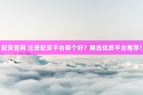 配资官网 注册配资平台哪个好？精选优质平台推荐！