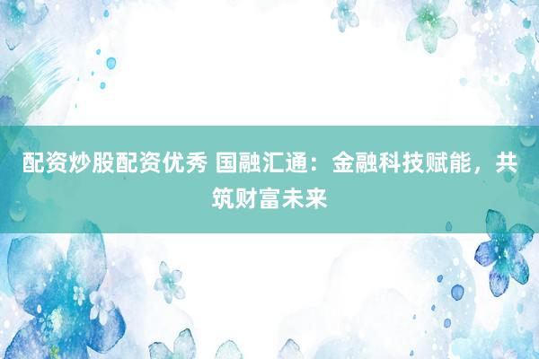 配资炒股配资优秀 国融汇通：金融科技赋能，共筑财富未来