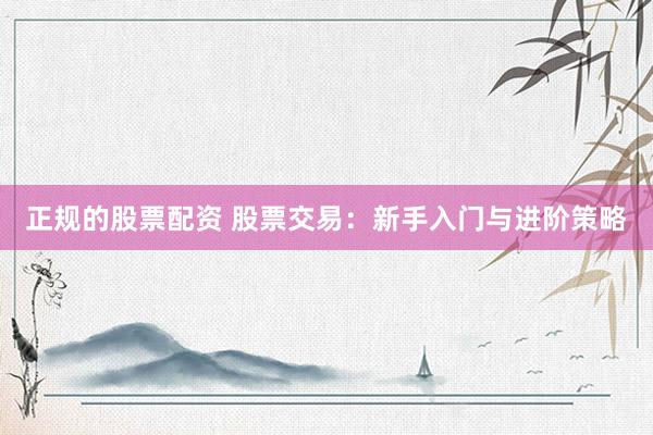 正规的股票配资 股票交易：新手入门与进阶策略