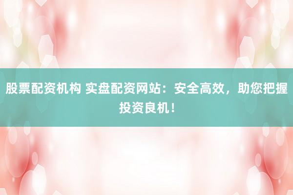 股票配资机构 实盘配资网站：安全高效，助您把握投资良机！