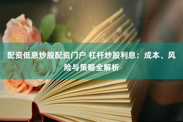配资低息炒股配资门户 杠杆炒股利息：成本、风险与策略全解析