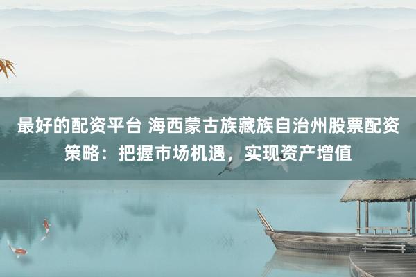 最好的配资平台 海西蒙古族藏族自治州股票配资策略:把握市场机遇,实现资产增值