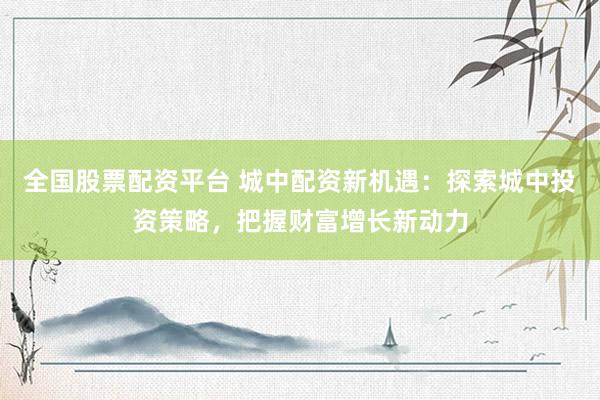 全国股票配资平台 城中配资新机遇：探索城中投资策略，把握财富增长新动力