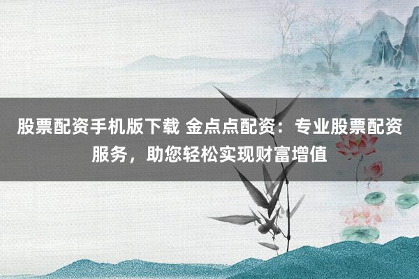 股票配资手机版下载 金点点配资：专业股票配资服务，助您轻松实现财富增值