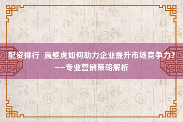 配资排行  赢壁虎如何助力企业提升市场竞争力？——专业营销策略解析