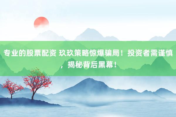 专业的股票配资 玖玖策略惊爆骗局！投资者需谨慎，揭秘背后黑幕！