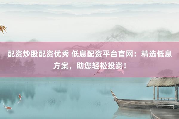 配资炒股配资优秀 低息配资平台官网：精选低息方案，助您轻松投资！