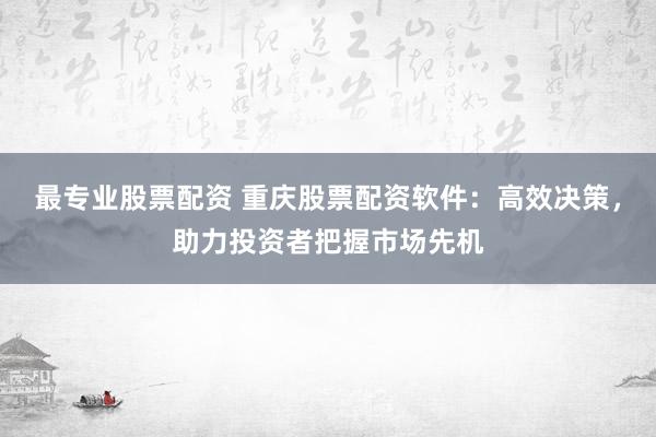 最专业股票配资 重庆股票配资软件:高效决策,助力投资者把握市场先机
