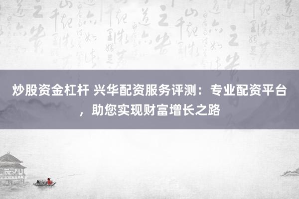 炒股资金杠杆 兴华配资服务评测：专业配资平台，助您实现财富增长之路