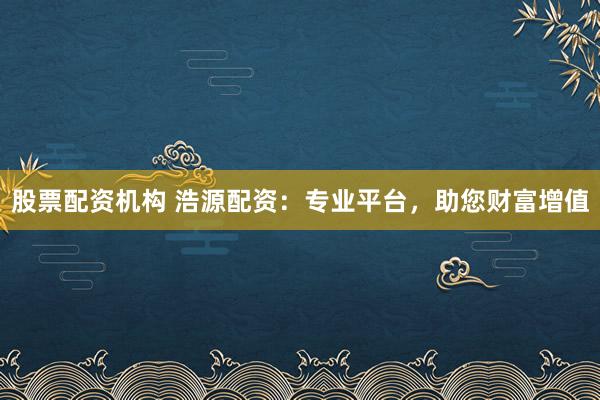 股票配资机构 浩源配资：专业平台，助您财富增值