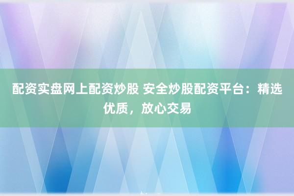 配资实盘网上配资炒股 安全炒股配资平台：精选优质，放心交易