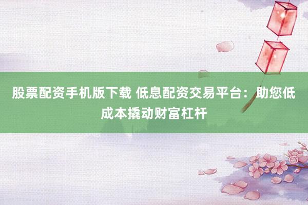 股票配资手机版下载 低息配资交易平台：助您低成本撬动财富杠杆