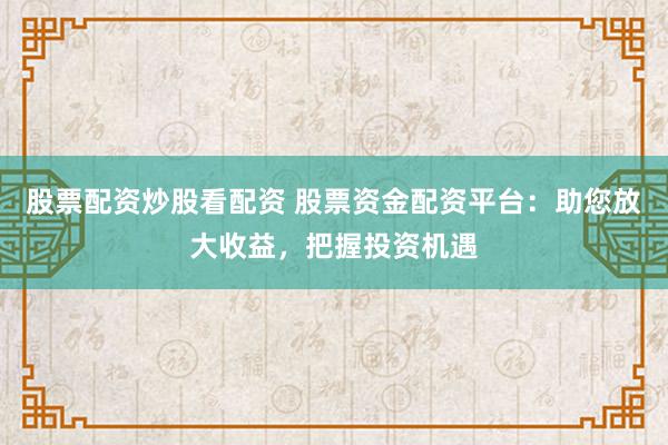 股票配资炒股看配资 股票资金配资平台:助您放大收益,把握投资机遇