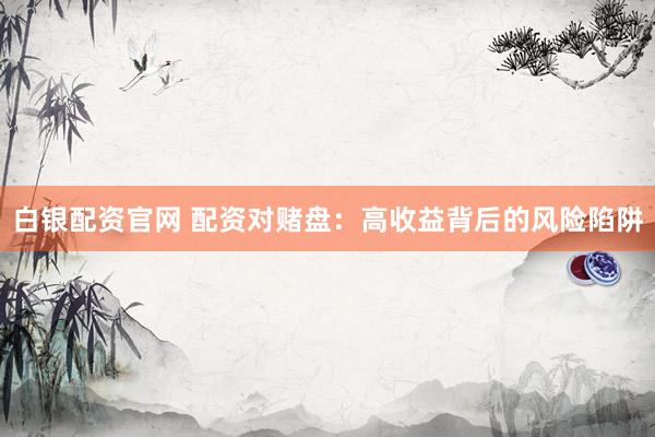 白银配资官网 配资对赌盘：高收益背后的风险陷阱