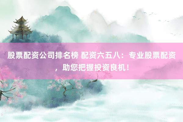 股票配资公司排名榜 配资六五八:专业股票配资,助您把握投资良机!