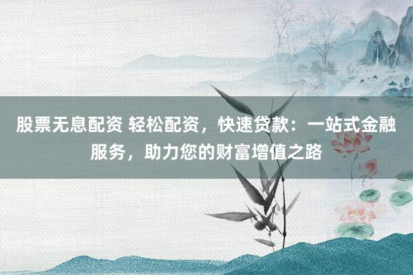 股票无息配资 轻松配资，快速贷款：一站式金融服务，助力您的财富增值之路