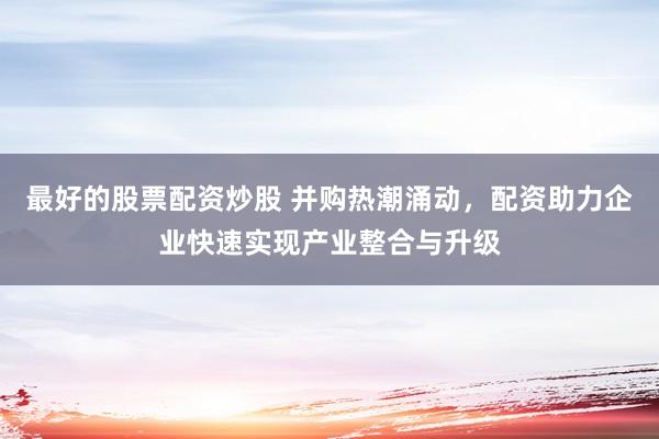 最好的股票配资炒股 并购热潮涌动，配资助力企业快速实现产业整合与升级