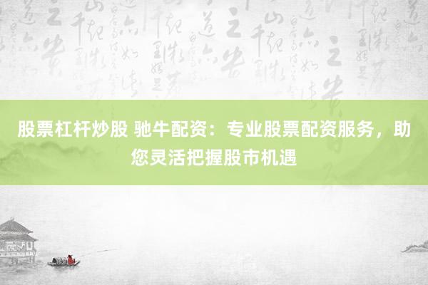 股票杠杆炒股 驰牛配资：专业股票配资服务，助您灵活把握股市机遇