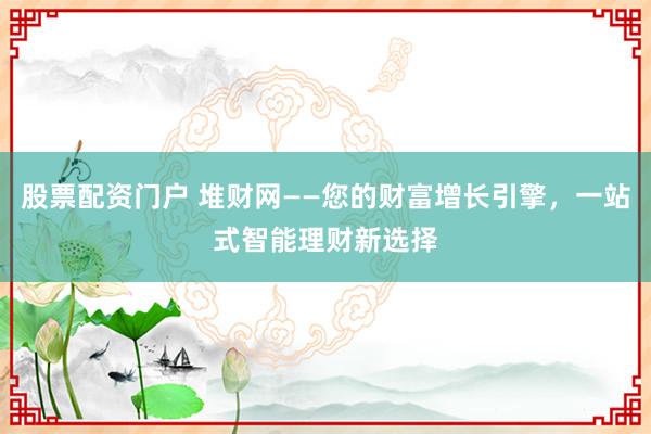 股票配资门户 堆财网——您的财富增长引擎,一站式智能理财新选择