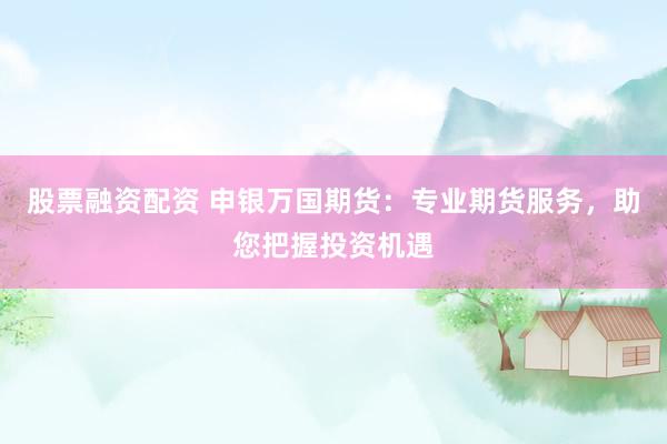 股票融资配资 申银万国期货：专业期货服务，助您把握投资机遇