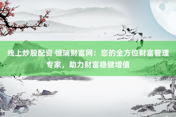 线上炒股配资 恒瑞财富网：您的全方位财富管理专家，助力财富稳健增值
