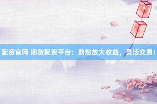 配资官网 期货配资平台：助您放大收益，灵活交易！