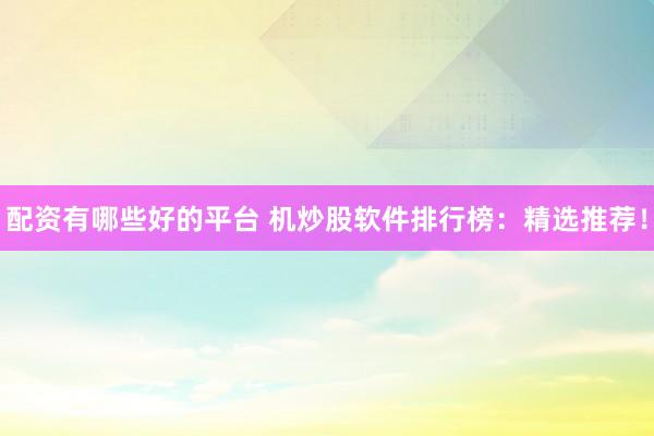 配资有哪些好的平台 机炒股软件排行榜：精选推荐！