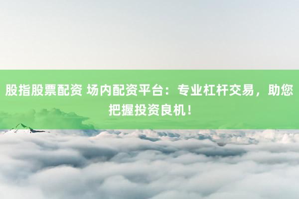 股指股票配资 场内配资平台：专业杠杆交易，助您把握投资良机！