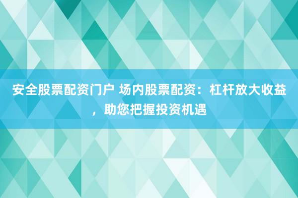安全股票配资门户 场内股票配资：杠杆放大收益，助您把握投资机遇