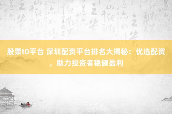股票t0平台 深圳配资平台排名大揭秘：优选配资，助力投资者稳健盈利