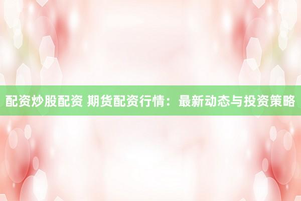 配资炒股配资 期货配资行情:最新动态与投资策略