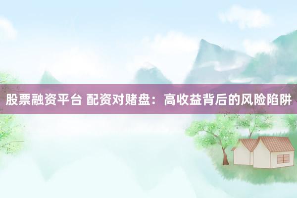 股票融资平台 配资对赌盘：高收益背后的风险陷阱